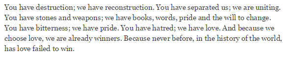 "You have destruction; we have reconstruction. You have separated us; we are uniting. You have stones and weapons; we have books, words, pride, and the will to change. You have bitterness; we have pride. You have hatred; we have love. And because we choose love, we are already winners. Because never before, in the history of the world, has love failed to win."